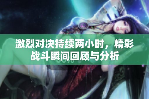激烈对决持续两小时，精彩战斗瞬间回顾与分析