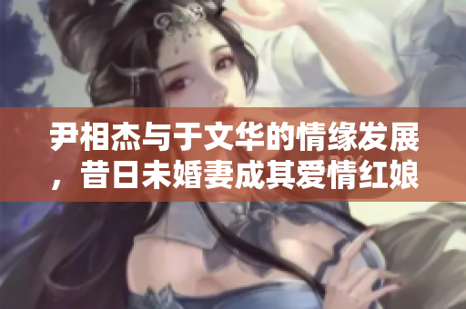 尹相杰与于文华的情缘发展，昔日未婚妻成其爱情红娘
