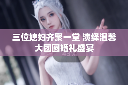 三位媳妇齐聚一堂 演绎温馨大团圆婚礼盛宴