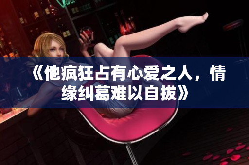 《他疯狂占有心爱之人，情缘纠葛难以自拔》