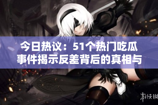 今日热议：51个热门吃瓜事件揭示反差背后的真相与趣味