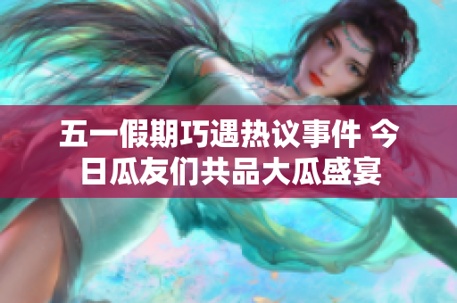五一假期巧遇热议事件 今日瓜友们共品大瓜盛宴