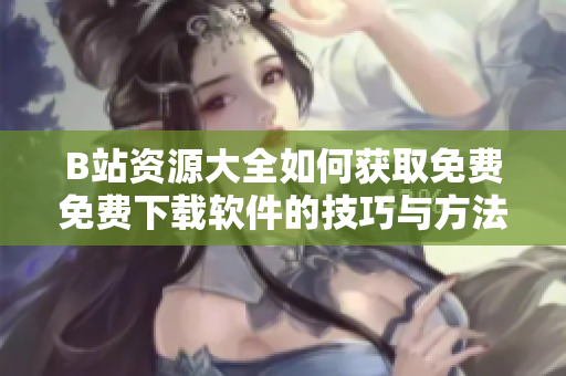 B站资源大全如何获取免费免费下载软件的技巧与方法
