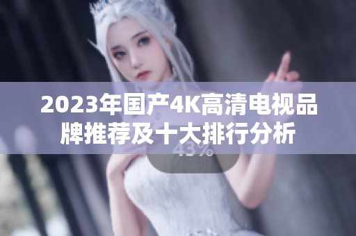 2023年国产4K高清电视品牌推荐及十大排行分析