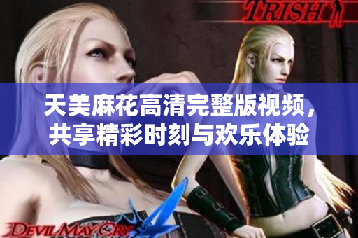 天美麻花高清完整版视频，共享精彩时刻与欢乐体验