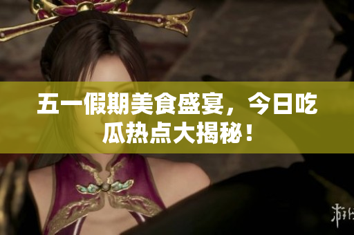 五一假期美食盛宴，今日吃瓜热点大揭秘！