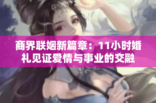 商界联姻新篇章：11小时婚礼见证爱情与事业的交融