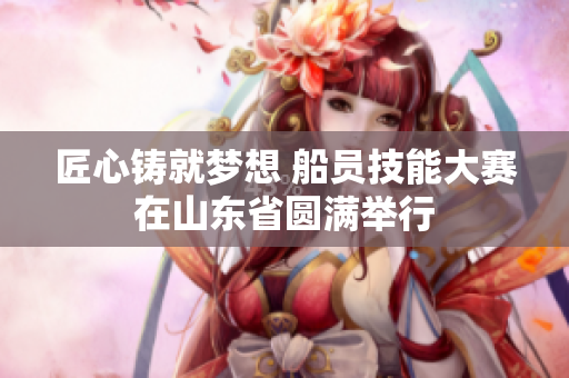 匠心铸就梦想 船员技能大赛在山东省圆满举行
