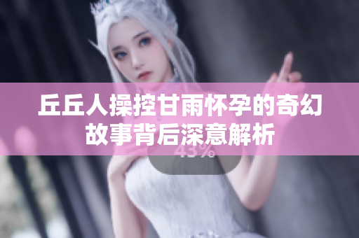 丘丘人操控甘雨怀孕的奇幻故事背后深意解析