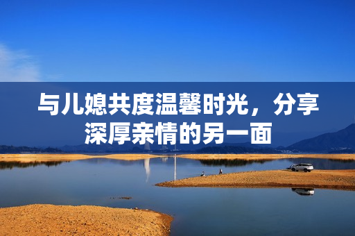 与儿媳共度温馨时光，分享深厚亲情的另一面