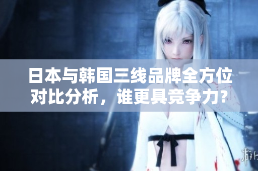 日本与韩国三线品牌全方位对比分析，谁更具竞争力？