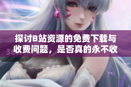 探讨B站资源的免费下载与收费问题，是否真的永不收费？