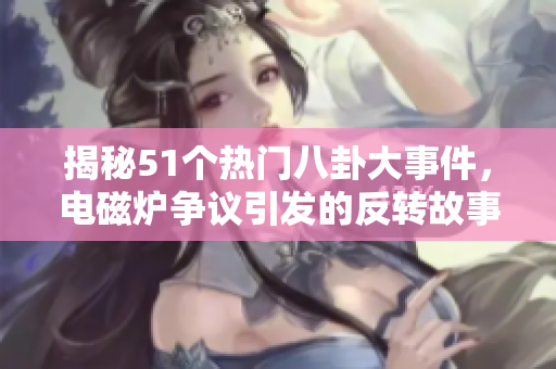 揭秘51个热门八卦大事件，电磁炉争议引发的反转故事