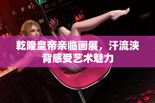 乾隆皇帝亲临画展，汗流浃背感受艺术魅力