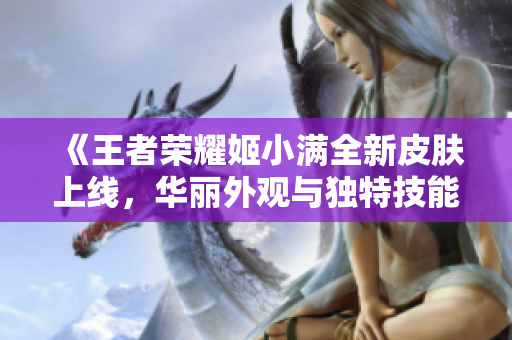 《王者荣耀姬小满全新皮肤上线，华丽外观与独特技能解析》