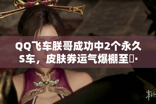 QQ飞车朕哥成功中2个永久S车，皮肤券运气爆棚至矅·玄武！