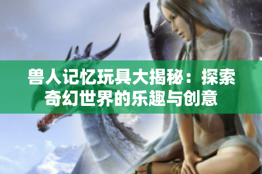 兽人记忆玩具大揭秘：探索奇幻世界的乐趣与创意