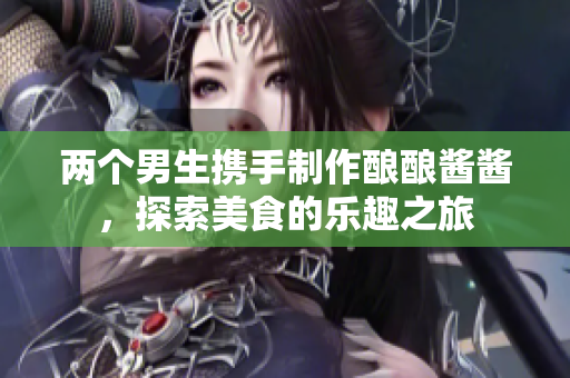 两个男生携手制作酿酿酱酱，探索美食的乐趣之旅
