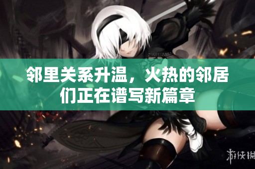 邻里关系升温，火热的邻居们正在谱写新篇章