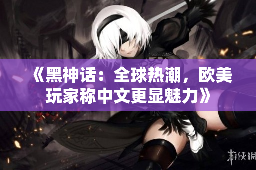 《黑神话：全球热潮，欧美玩家称中文更显魅力》