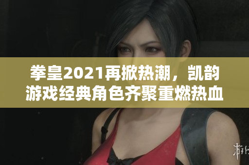 拳皇2021再掀热潮，凯韵游戏经典角色齐聚重燃热血竞技