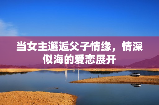 当女主邂逅父子情缘，情深似海的爱恋展开