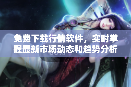 免费下载行情软件，实时掌握最新市场动态和趋势分析