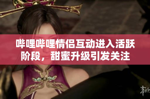 哔哩哔哩情侣互动进入活跃阶段，甜蜜升级引发关注