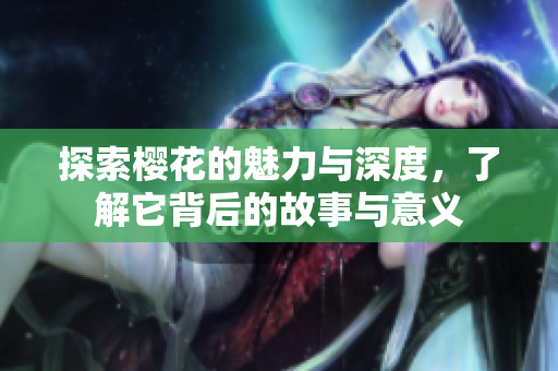 探索樱花的魅力与深度，了解它背后的故事与意义