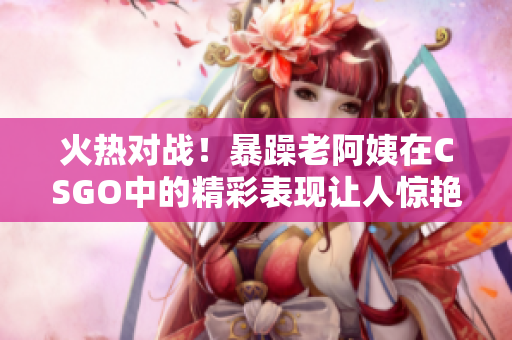火热对战！暴躁老阿姨在CSGO中的精彩表现让人惊艳