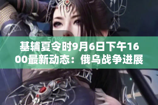 基辅夏令时9月6日下午1600最新动态：俄乌战争进展解析