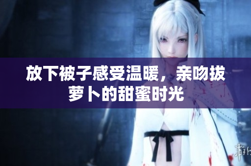 放下被子感受温暖，亲吻拔萝卜的甜蜜时光