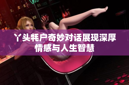 丫头牦户奇妙对话展现深厚情感与人生智慧