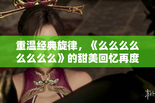 重温经典旋律，《么么么么么么么么》的甜美回忆再度来袭