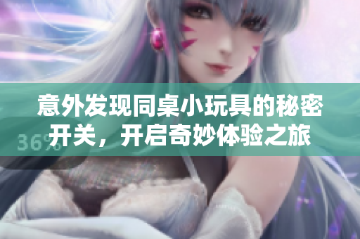 意外发现同桌小玩具的秘密开关，开启奇妙体验之旅