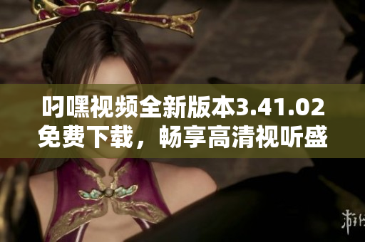 叼嘿视频全新版本3.41.02免费下载，畅享高清视听盛宴