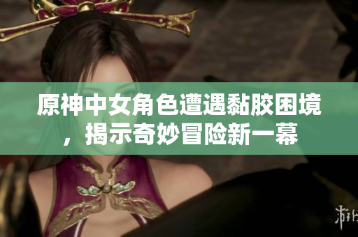 原神中女角色遭遇黏胶困境，揭示奇妙冒险新一幕