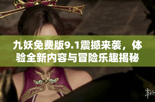 九妖免费版9.1震撼来袭，体验全新内容与冒险乐趣揭秘