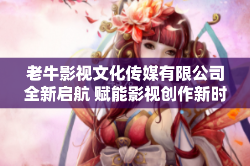 老牛影视文化传媒有限公司全新启航 赋能影视创作新时代