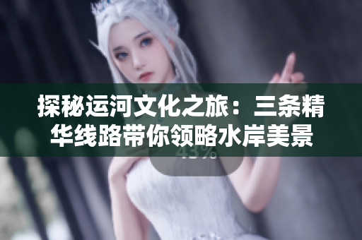 探秘运河文化之旅：三条精华线路带你领略水岸美景