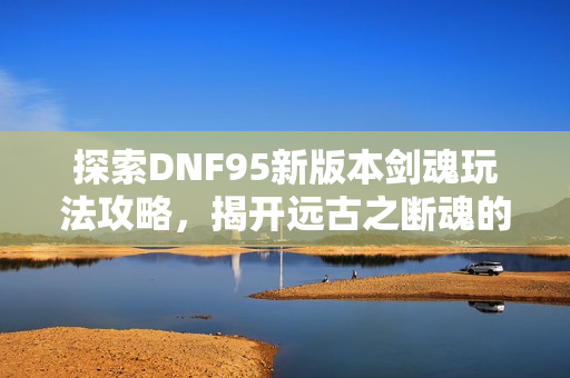 探索DNF95新版本剑魂玩法攻略，揭开远古之断魂的秘密