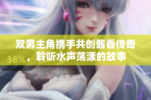 双男主角携手共创酱香传奇，聆听水声荡漾的故事