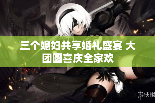 三个媳妇共享婚礼盛宴 大团圆喜庆全家欢