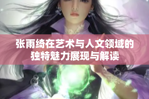 张雨绮在艺术与人文领域的独特魅力展现与解读