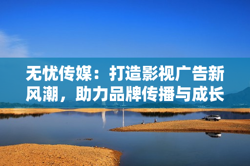 无忧传媒：打造影视广告新风潮，助力品牌传播与成长