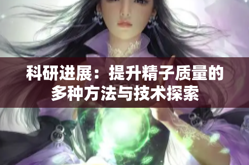 科研进展：提升精子质量的多种方法与技术探索