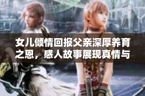 女儿倾情回报父亲深厚养育之恩，感人故事展现真情与孝心