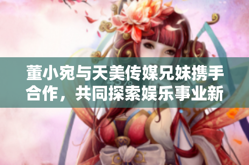 董小宛与天美传媒兄妹携手合作，共同探索娱乐事业新篇章