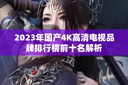 2023年国产4K高清电视品牌排行榜前十名解析