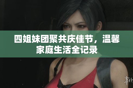 四姐妹团聚共庆佳节，温馨家庭生活全记录